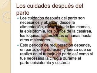 Los cuidados después del
parto
 Los cuidados después del parto son
necesarios y abarcan desde la
alimentación, el cuidado de las mamas,
la episiotomía, los puntos de la cesárea,
los loquios, las molestas urinarias hasta
otros malestares.
 Este período de recuperación depende,
en parte, de la duración y fuerza que se
realizó en el trabajo de parto así como si
fue necesaria la cirugía durante el
parto episiotomía y cesárea
 
