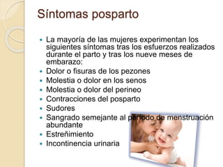 Síntomas posparto
 La mayoría de las mujeres experimentan los
siguientes síntomas tras los esfuerzos realizados
durante el parto y tras los nueve meses de
embarazo:
 Dolor o fisuras de los pezones
 Molestia o dolor en los senos
 Molestia o dolor del perineo
 Contracciones del posparto
 Sudores
 Sangrado semejante al período de menstruación
abundante
 Estreñimiento
 Incontinencia urinaria
 
