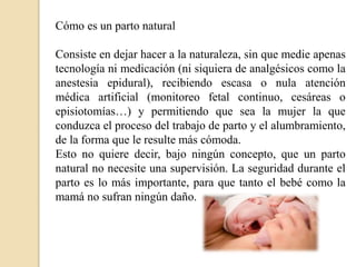Cómo es un parto natural
Consiste en dejar hacer a la naturaleza, sin que medie apenas
tecnología ni medicación (ni siquiera de analgésicos como la
anestesia epidural), recibiendo escasa o nula atención
médica artificial (monitoreo fetal continuo, cesáreas o
episiotomías…) y permitiendo que sea la mujer la que
conduzca el proceso del trabajo de parto y el alumbramiento,
de la forma que le resulte más cómoda.
Esto no quiere decir, bajo ningún concepto, que un parto
natural no necesite una supervisión. La seguridad durante el
parto es lo más importante, para que tanto el bebé como la
mamá no sufran ningún daño.
 