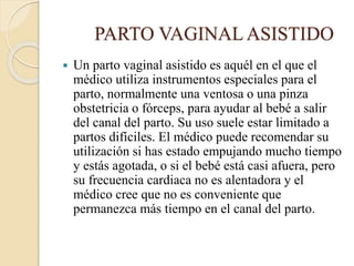 PARTO VAGINALASISTIDO
 Un parto vaginal asistido es aquél en el que el
médico utiliza instrumentos especiales para el
parto, normalmente una ventosa o una pinza
obstetricia o fórceps, para ayudar al bebé a salir
del canal del parto. Su uso suele estar limitado a
partos difíciles. El médico puede recomendar su
utilización si has estado empujando mucho tiempo
y estás agotada, o si el bebé está casi afuera, pero
su frecuencia cardiaca no es alentadora y el
médico cree que no es conveniente que
permanezca más tiempo en el canal del parto.
 