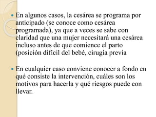  En algunos casos, la cesárea se programa por
anticipado (se conoce como cesárea
programada), ya que a veces se sabe con
claridad que una mujer necesitará una cesárea
incluso antes de que comience el parto
(posición difícil del bebé, cirugía previa
 En cualquier caso conviene conocer a fondo en
qué consiste la intervención, cuáles son los
motivos para hacerla y qué riesgos puede con
llevar.
 