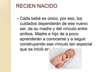 RECIEN NACIDO
 Cada bebé es único, por eso, los
cuidados dependerán de ese nuevo
ser, de su madre y del vínculo entre
ambos. Madre e hijo de a poco
aprenderán a conocerse y a seguir
construyendo ese vínculo tan especial
que se inició en el embarazo.
 