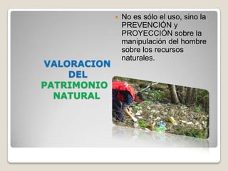    No es sólo el uso, sino la
                 PREVENCIÓN y
                 PROYECCIÓN sobre la
                 manipulación del hombre
                 sobre los recursos
                 naturales.
VALORACION
    DEL
PATRIMONIO
  NATURAL
 