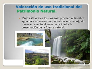 Valoración de uso tradicional del
Patrimonio Natural.
     Bajo esta óptica los ríos sólo proveen al hombre
     agua para su consumo ( industrial o urbano), sin
     tomar en cuenta el valor, la calidad y la
     preservación de la fuente natural.
 