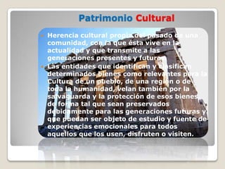 Patrimonio Cultural
   Herencia cultural propia del pasado de una
    comunidad, con la que ésta vive en la
    actualidad y que transmite a las
    generaciones presentes y futuras.
   Las entidades que identifican y clasifican
    determinados bienes como relevantes para la
    Cultura de un pueblo, de una región o de
    toda la humanidad, velan también por la
    salvaguarda y la protección de esos bienes,
    de forma tal que sean preservados
    debidamente para las generaciones futuras y
    que puedan ser objeto de estudio y fuente de
    experiencias emocionales para todos
    aquellos que los usen, disfruten o visiten.
 
