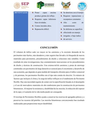 DEVENTAJAS Poner capas encima
produce grietas de reflejo.
Requiere capas inferiores
bien niveladas.
Costos iniciales altos.
Reparación difícil.
Se deteriora con el tiempo
Requiere reparaciones y
recarpeteos constantes
Alto costo de
mantenimiento
Se deforma su superficie
ofreciendo un manejo
irregular, o bajo índice
de servicio.
CONCLUSIÓN
El volumen de tráfico cada vez mayor en las carreteras y la creciente demanda de los
pavimentos más fuertes, más duraderos y más seguros han llevado a la búsqueda de nuevos
materiales para pavimentos, procedimientos de diseño y soluciones más rentables. Como
resultado de estas investigaciones, hay constantemente innovaciones en los procedimientos
de diseño y técnicas de construcción. Una extensa red de carreteras y pistas de aterrizaje
construidas con pavimentos de larga duración es esencial para el crecimiento y desarrollo de
una economía, que depende en gran medida del transporte eficiente para el tráfico comercial
y de personas, los pavimentos flexibles son el tipo más común de elección. Un número de
factores que incluyen el clima y la carga de tráfico influyen en el rendimiento de Pavimento
flexible. Hay una necesidad urgente de contar con la especificación basada en el desempeño
y el uso de innovadores materiales de alto rendimiento para la construcción de pavimentos
bituminosos. Al mejorar la resistencia y durabilidad de las mezclas, la reducción del espesor
de la capa y el aumento de la vida media puede ser conseguida.
El reciclaje de Pavimentos flexibles ayuda a conservar las reservas de agregados pétreos y a
preservar los recursos del petróleo. Las mezclas bituminosas convencionales han resultado
inadecuadas para proporcionar mayor durabilidad.
 