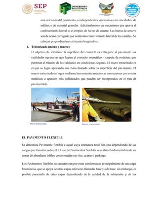 una extensión del pavimento, o independientes vinculadas o no vinculadas; de
asfalto; o de material granular. Adicionalmente un mecanismo que aporta al
confinamiento lateral es el empleo de barras de amarre. Las barras de amarre
son de acero corrugado que controlan el movimiento lateral de los carriles. Se
colocan perpendiculares a la junta longitudinal.
4. Texturizado (micro y macro)
El objetivo de texturizar la superficie del concreto es entregarle al pavimento las
cualidades necesarias que logren el contacto neumático – carpeta de rodadura que
permitan el tránsito de los vehículos en condiciones seguras. El micro texturizado es
el que se logra aplicando una llana húmeda sobre la superficie del pavimento. El
macro texturizado se logra mediante herramientas mecánicas como peines con cerdas
metálicas o aparatos más sofisticados que pueden ser incorporados en el tren de
pavimentado.
EL PAVIMENTO FLEXIBLE
Se denomina Pavimento flexible a aquel cuya estructura total flexiona dependiendo de las
cargas que transitan sobre él. El uso de Pavimentos flexibles se realiza fundamentalmente en
zonas de abundante tráfico como puedan ser vías, aceras o parkings.
Los Pavimentos flexibles se caracterizan por estar conformados principalmente de una capa
bituminosa, que se apoya de otras capas inferiores llamadas base y sub-base; sin embargo, es
posible prescindir de estas capas dependiendo de la calidad de la subrasante y de las
Micro texturizado 1Macro texturizadoIlustración 2Macro texturizado
 