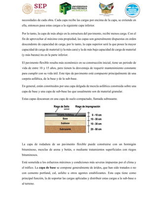 necesidades de cada obra. Cada capa recibe las cargas por encima de la capa, se extiende en
ella, entonces pasa estas cargas a la siguiente capa inferior.
Por lo tanto, la capa de más abajo en la estructura del pavimento, recibe menos carga. Con el
fin de aprovechar al máximo esta propiedad, las capas son generalmente dispuestas en orden
descendente de capacidad de carga, por lo tanto, la capa superior será la que posee la mayor
capacidad de carga de material (y la más cara) y la de más baja capacidad de carga de material
(y más barata) ira en la parte inferior.
El pavimento flexible resulta más económico en su construcción inicial, tiene un periodo de
vida de entre 10 y 15 años, pero tienen la desventaja de requerir mantenimiento constante
para cumplir con su vida útil. Este tipo de pavimento está compuesto principalmente de una
carpeta asfáltica, de la base y de la sub-base.
En general, están constituidos por una capa delgada de mezcla asfáltica construida sobre una
capa de base y una capa de sub-base las que usualmente son de material granular.
Estas capas descansan en una capa de suelo compactado, llamada subrasante.
La capa de rodadura de un pavimento flexible puede construirse con un hormigón
bituminoso, mezclas de arena y betún, o mediante tratamientos superficiales con riegos
bituminosos.
Está sometida a los esfuerzos máximos y condiciones más severas impuestas por el clima y
el tráfico. La capa de base se compone generalmente de áridos, que han sido tratados o no
con cemento portland, cal, asfalto u otros agentes estabilizantes. Esta capa tiene como
principal función, la de soportar las cargas aplicadas y distribuir estas cargas a la sub-base o
al terreno.
 