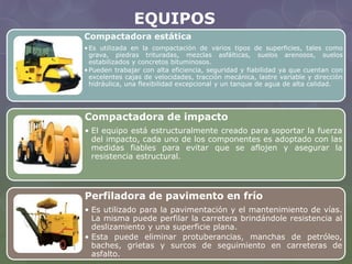 EQUIPOS 
Compactadora estática 
• Es utilizada en la compactación de varios tipos de superficies, tales como 
grava, piedras trituradas, mezclas asfálticas, suelos arenosos, suelos 
estabilizados y concretos bituminosos. 
•Pueden trabajar con alta eficiencia, seguridad y fiabilidad ya que cuentan con 
excelentes cajas de velocidades, tracción mecánica, lastre variable y dirección 
hidráulica, una flexibilidad excepcional y un tanque de agua de alta calidad. 
Compactadora de impacto 
• El equipo está estructuralmente creado para soportar la fuerza 
del impacto, cada uno de los componentes es adoptado con las 
medidas fiables para evitar que se aflojen y asegurar la 
resistencia estructural. 
Perfiladora de pavimento en frío 
• Es utilizado para la pavimentación y el mantenimiento de vías. 
La misma puede perfilar la carretera brindándole resistencia al 
deslizamiento y una superficie plana. 
• Esta puede eliminar protuberancias, manchas de petróleo, 
baches, grietas y surcos de seguimiento en carreteras de 
asfalto. 
 