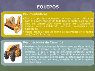EQUIPOS 
Pavimentadoras 
• Son un tipo de maquinaria de construcción utilizados 
para la pavimentación de todo tipo de materiales en una 
obra de construcción, como pueden ser: concreto y 
asfalto, suelo estabilizado, cemento, materiales con 
base de cal. 
• Puede trabajar con un ancho de pavimento en el rango 
de 4,5 a 12,5 metros. 
Recuperadora de Caminos 
• Pueden moler y pulverizar la vieja carretera de asfalto, y 
mezclar el mismo con el agente estabilizador, el 
cemento (o cal) y agua (o emulsión asfáltica) dando 
como resultado la superficie base de la nueva carretera, 
así como se pueden utilizar para la estabilización in situ 
de suelos, con cal, cemento, o asfalto en la construcción 
de carreteras 
 