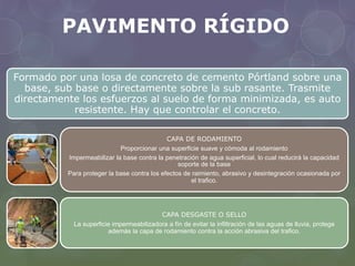 PAVIMENTO RÍGIDO 
Formado por una losa de concreto de cemento Pórtland sobre una 
base, sub base o directamente sobre la sub rasante. Trasmite 
directamente los esfuerzos al suelo de forma minimizada, es auto 
resistente. Hay que controlar el concreto. 
CAPA DE RODAMIENTO 
Proporcionar una superficie suave y cómoda al rodamiento 
Impermeabilizar la base contra la penetración de agua superficial, lo cual reducirá la capacidad 
soporte de la base 
Para proteger la base contra los efectos de raimiento, abrasivo y desintegración ocasionada por 
el trafico. 
CAPA DESGASTE O SELLO 
La superficie impermeabilizadora a fín de evitar la infiltración de las aguas de lluvia, protege 
además la capa de rodamiento contra la acción abrasiva del trafico. 
 