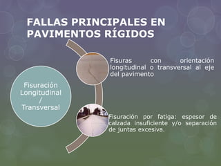 FALLAS PRINCIPALES EN 
PAVIMENTOS RÍGIDOS 
Fisuración 
Longitudinal 
/ 
Transversal 
Fisuras con orientación 
longitudinal o transversal al eje 
del pavimento 
Fisuración por fatiga: espesor de 
calzada insuficiente y/o separación 
de juntas excesiva. 
 