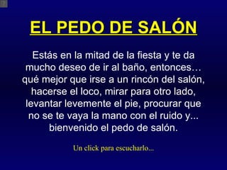 EL PEDO DE SALÓN Estás en la mitad de la fiesta y te da mucho deseo de ir al baño, entonces… qué mejor que irse a un rincón del salón, hacerse el loco, mirar para otro lado, levantar levemente el pie, procurar que no se te vaya la mano con el ruido y... bienvenido el pedo de salón. Un click para escucharlo... 
