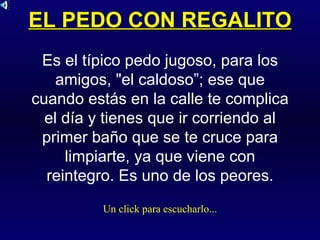 EL PEDO CON REGALITO Es el típico pedo jugoso, para los amigos, "el caldoso”; ese que cuando estás en la calle te complica el día y tienes que ir corriendo al primer baño que se te cruce para limpiarte, ya que viene con reintegro. Es uno de los peores. Un click para escucharlo... 