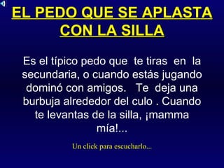 EL PEDO QUE SE APLASTA CON LA SILLA Es el típico pedo que  te tiras  en  la secundaria, o cuando estás jugando dominó con amigos.  Te  deja una burbuja alrededor del culo . Cuando te levantas de la silla, ¡mamma mía!... Un click para escucharlo... 