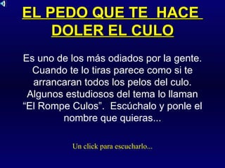 EL PEDO QUE TE  HACE  DOLER EL CULO Es uno de los más odiados por la gente. Cuando te lo tiras parece como si te arrancaran todos los pelos del culo. Algunos estudiosos del tema lo llaman “El Rompe Culos”.  Escúchalo y ponle el nombre que quieras... Un click para escucharlo... 
