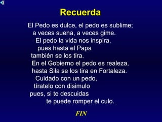 Recuerda El Pedo es dulce, el pedo es sublime;  a veces suena, a veces gime.  El pedo la vida nos inspira,  pues hasta el Papa  también se los tira.  En el Gobierno el pedo es realeza, hasta Sila se los tira en Fortaleza.  Cuidado con un pedo,  tíratelo con disimulo  pues, si te descuidas  te puede romper el culo. FIN 