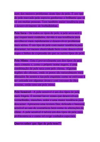 num dos maiores problemas deste tipo de pele. É um tipo
de pele marcado pelo aspecto gorduroso e brilhante que se
vê em muitas pessoas. Tem também maior tendência para
o desenvolvimento de borbulhinhas.
Pele Seca - De todos os tipos de pele, a pele seca será o
que requer mais cuidados, devido à sua tendência para
envelhecer mais rapidamente e desenvolver problemas
mais sérios. É um tipo de pele com maior tendência para
descamar, ter menos elasticidade bem como desenvolver
rugas e linhas de expressão do que os outros tipos de pele.
Pele Mista - Este é provavelmente um dos tipos de pele
mais comuns e, como o próprio nome sugere, é uma
combinação de pele seca com pele oleosa. Algumas
regiões são oleosas, onde os poros são naturalmente mais
dilatados Se sentes a tua pele esquisita como se estivesse a
ser esticada em algumas áreas e com excesso de óleo
noutras, então tens um pele mista.
Pele Sensível - A pele sensível é um dos tipos de pele
mais frágeis. É normal haver zonas que desenvolvam
vermelhidão, manchas, ardor e uma maior tendência para
descamar. Apresenta uma textura fina, delicada e bastante
sensível ao uso de cosméticos bem como às alterações do
clima. A pele sensível é talvez um dos tipos de pele mais
problemáticos e como tal exige cuidados especiais.
Queres saber que tipo de pele tens?!
 