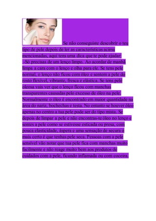 Se não conseguiste descobrir o teu
tipo de pele depois de ler as características acima
mencionadas, aqui tens uma dica que te pode ajudar:
-Só precisas de um lenço limpo. Ao acordar de manhã
limpa a cara com o lenço e olha para ele. Se tens pele
normal, o lenço não ficou com óleo e sentem a pele do
rosto flexível, vibrante, fresca e elástica. Se tens pele
oleosa vais ver que o lenço ficou com manchas
transparentes causadas pelo excesso de óleo na pele.
Normalmente o óleo é encontrado em maior quantidade na
área do nariz, bochechas e testa. No entanto se houver óleo
apenas no centro a tua pele pode ser do tipo mista. Se
depois de limpar a pele e não encontras-te óleo no lenço e
sentes a pele como se estivesse esticada ou presa, com
pouca elasticidade, áspera e uma sensação de secura o
mais certo é que tenhas pele seca. Pessoas com a pele
sensível vão notar que tua pele fica com manchas muito
facilmente e não reage muito bem aos produtos de
cuidados com a pele, ficando inflamada ou com coceira.
 