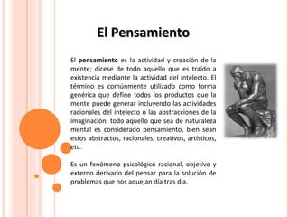 El Pensamiento El  pensamiento  es la actividad y creación de la mente; dícese de todo aquello que es traído a existencia mediante la actividad del intelecto. El término es comúnmente utilizado como forma genérica que define todos los productos que la mente puede generar incluyendo las actividades racionales del intelecto o las abstracciones de la imaginación; todo aquello que sea de naturaleza mental es considerado pensamiento, bien sean estos abstractos, racionales, creativos, artísticos, etc.  Es un fenómeno psicológico racional, objetivo y externo derivado del pensar para la solución de problemas que nos aquejan día tras día.  