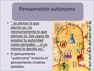 Pensamiento autónomo

• “ yo pienso lo que
  pienso yo, no
  necesariamente lo que
  piensas tú. Soy capaz de
  aceptar tu autoridad
  como pensador ... si yo
  mismo lo decido así.”
• El pensamiento
  "autónomo" incluiría el
  pensamiento creativo
  también.
 