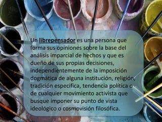 Un librepensador es una persona que
forma sus opiniones sobre la base del
análisis imparcial de hechos y que es
dueño de sus propias decisiones,
independientemente de la imposición
dogmática de alguna institución, religión,
tradición especifica, tendencia política o
de cualquier movimiento activista que
busque imponer su punto de vista
ideológico o cosmovisión filosófica.
 