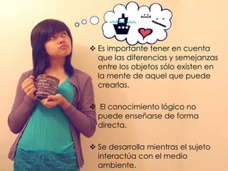  Es importante tener en cuenta
  que las diferencias y semejanzas
  entre los objetos sólo existen en
  la mente de aquel que puede
  crearlas.

 El conocimiento lógico no
 puede enseñarse de forma
 directa.

 Se desarrolla mientras el sujeto
  interactúa con el medio
  ambiente.
 