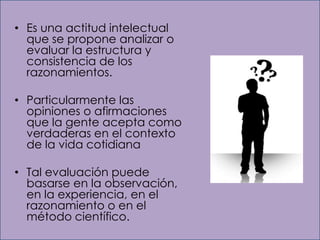 • Es una actitud intelectual
  que se propone analizar o
  evaluar la estructura y
  consistencia de los
  razonamientos.

• Particularmente las
  opiniones o afirmaciones
  que la gente acepta como
  verdaderas en el contexto
  de la vida cotidiana

• Tal evaluación puede
  basarse en la observación,
  en la experiencia, en el
  razonamiento o en el
  método científico.
 