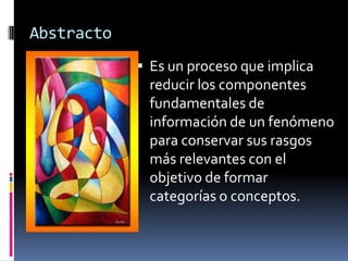 Abstracto
             Es un proceso que implica
             reducir los componentes
             fundamentales de
             información de un fenómeno
             para conservar sus rasgos
             más relevantes con el
             objetivo de formar
             categorías o conceptos.
 