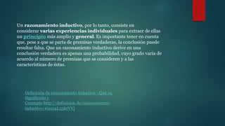 Un razonamiento inductivo, por lo tanto, consiste en
considerar varias experiencias individuales para extraer de ellas
un principio más amplio y general. Es importante tener en cuenta
que, pese a que se parta de premisas verdaderas, la conclusión puede
resultar falsa. Que un razonamiento inductivo derive en una
conclusión verdadera es apenas una probabilidad, cuyo grado varía de
acuerdo al número de premisas que se consideren y a las
características de éstas.
Definición de razonamiento inductivo - Qué es,
Significado y
Concepto http://definicion.de/razonamiento-
inductivo/#ixzz4L33krVVj
 