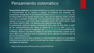 Pensamiento sistemático
Pensamiento sistémico. Actividad realizada por la mente con el fin de comprender
el funcionamiento de un sistema y resolver el problema que presenten sus
propiedades emergentes. El pensamiento sistémico es un marco conceptual que se
ha desarrollado en los últimos setenta años, para que los patrones totales resulten
más claros y permitan modificarlos.[1]Los acontecimientos están distanciados en el
espacio y el tiempo, pero todos están conectados dentro del mismo patrón. Cada
uno influye sobre le resto, y la influencia esta habitualmente oculta.
El pensamiento sistémico aparece formalmente hace unos 45 años atrás, a partir
de los cuestionamientos que desde el campo de la Biología hizo Ludwig Von
Bertalanffy, quien cuestionó la aplicación del método científico en los problemas de
la Biología, debido a que éste se basaba en una visión mecanicista y causal, que lo
hacía débil como esquema para la explicación de los grandes problemas que se
dan en los sistemas vivos.
Este cuestionamiento lo llevó a plantear un reformulamiento global en el paradigma
intelectual para entender mejor el mundo que nos rodea, surgiendo formalmente el
paradigma de sistemas.
https://www.ecured.cu/Pensamiento_sist%C3%A9mico
 