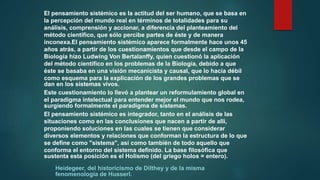 El pensamiento sistémico es la actitud del ser humano, que se basa en
la percepción del mundo real en términos de totalidades para su
análisis, comprensión y accionar, a diferencia del planteamiento del
método científico, que sólo percibe partes de éste y de manera
inconexa.El pensamiento sistémico aparece formalmente hace unos 45
años atrás, a partir de los cuestionamientos que desde el campo de la
Biología hizo Ludwing Von Bertalanffy, quien cuestionó la aplicación
del método científico en los problemas de la Biología, debido a que
éste se basaba en una visión mecanicista y causal, que lo hacía débil
como esquema para la explicación de los grandes problemas que se
dan en los sistemas vivos.
Este cuestionamiento lo llevó a plantear un reformulamiento global en
el paradigma intelectual para entender mejor el mundo que nos rodea,
surgiendo formalmente el paradigma de sistemas.
El pensamiento sistémico es integrador, tanto en el análisis de las
situaciones como en las conclusiones que nacen a partir de allí,
proponiendo soluciones en las cuales se tienen que considerar
diversos elementos y relaciones que conforman la estructura de lo que
se define como "sistema", así como también de todo aquello que
conforma el entorno del sistema definido. La base filosófica que
sustenta esta posición es el Holismo (del griego holos = entero).
Heidegeer, del historicismo de Dilthey y de la misma
fenomenología de Husserl.
 