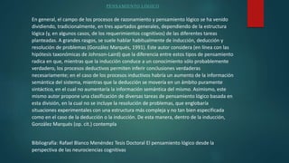 PENSAMIENTO LÓGICO
En general, el campo de los procesos de razonamiento y pensamiento lógico se ha venido
dividiendo, tradicionalmente, en tres apartados generales, dependiendo de la estructura
lógica (y, en algunos casos, de los requerimientos cognitivos) de las diferentes tareas
planteadas. A grandes rasgos, se suele hablar habitualmente de inducción, deducción y
resolución de problemas (González Marqués, 1991). Este autor considera (en línea con las
hipótesis taxonómicas de Johnson-Laird) que la diferencia entre estos tipos de pensamiento
radica en que, mientras que la inducción conduce a un conocimiento sólo probablemente
verdadero, los procesos deductivos permiten inferir conclusiones verdaderas
necesariamente; en el caso de los procesos inductivos habría un aumento de la información
semántica del sistema, mientras que la deducción se movería en un ámbito puramente
sintáctico, en el cual no aumentaría la información semántica del mismo. Asimismo, este
mismo autor propone una clasificación de diversas tareas de pensamiento lógico basada en
esta división, en la cual no se incluye la resolución de problemas, que englobaría
situaciones experimentales con una estructura más compleja y no tan bien especificada
como en el caso de la deducción o la inducción. De esta manera, dentro de la inducción,
González Marqués (op. cit.) contempla
Bibliografía: Rafael Blanco Menéndez Tesis Doctoral El pensamiento lógico desde la
perspectiva de las neurociencias cognitivas
 