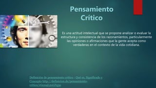 Es una actitud intelectual que se propone analizar o evaluar la
estructura y consistencia de los razonamientos, particularmente
las opiniones o afirmaciones que la gente acepta como
verdaderas en el contexto de la vida cotidiana.
Pensamiento
Crítico
Definición de pensamiento crítico - Qué es, Significado y
Concepto http://definicion.de/pensamiento-
critico/#ixzz4L2oLFq3o
 