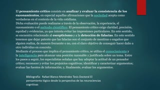 El pensamiento crítico consiste en analizar y evaluar la consistencia de los
razonamientos, en especial aquellas afirmaciones que la sociedad acepta como
verdaderas en el contexto de la vida cotidiana.
Dicha evaluación puede realizarse a través de la observación, la experiencia, el
razonamiento o el método científico. El pensamiento crítico exige claridad, precisión,
equidad y evidencias, ya que intenta evitar las impresiones particulares. En este sentido,
se encuentra relacionado al escepticismo y a la detección de falacias. En este sentido
tenemos que dejar patente que las falacias son el conjunto de mentiras o engaños que
alguien realiza, de manera frecuente o no, con el claro objetivo de conseguir hacer daño a
otro individuo en concreto.
Mediante el proceso que implica el pensamiento crítico, se utiliza el conocimiento y
la inteligencia para alcanzar una posición razonable y justificada sobre un tema. Entre
los pasos a seguir, los especialistas señalan que hay adoptar la actitud de un pensador
crítico; reconocer y evitar los prejuicios cognitivos; identificar y caracterizar argumentos;
evaluar las fuentes de información; y, finalmente, evaluar los argumentos.
Bibliografía: Rafael Blanco Menéndez Tesis Doctoral El
pensamiento lógico desde la perspectiva de las neurociencias
cognitivas
 