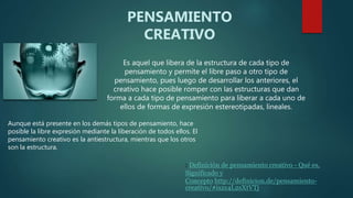 Es aquel que libera de la estructura de cada tipo de
pensamiento y permite el libre paso a otro tipo de
pensamiento, pues luego de desarrollar los anteriores, el
creativo hace posible romper con las estructuras que dan
forma a cada tipo de pensamiento para liberar a cada uno de
ellos de formas de expresión estereotipadas, lineales.
PENSAMIENTO
CREATIVO
Aunque está presente en los demás tipos de pensamiento, hace
posible la libre expresión mediante la liberación de todos ellos. El
pensamiento creativo es la antiestructura, mientras que los otros
son la estructura.
: Definición de pensamiento creativo - Qué es,
Significado y
Concepto http://definicion.de/pensamiento-
creativo/#ixzz4L2sXtVTj
 