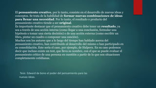 El pensamiento creativo, por lo tanto, consiste en el desarrollo de nuevas ideas y
conceptos. Se trata de la habilidad de formar nuevas combinaciones de ideas
para llenar una necesidad. Por lo tanto, el resultado o producto del
pensamiento creativo tiende a ser original.
Es importante destacar que el pensamiento creativo debe tener un resultado, ya
sea a través de una acción interna (como llegar a una conclusión, formular una
hipótesis o tomar una cierta decisión) o de una acción externa (como escribir un
libro, pintar un cuadro o componer una canción).
Muchos son los autores que a lo largo del tiempo han hablado acerca del
pensamiento creativo, han contribuido al desarrollo del mismo o han participado en
su consolidación. Este sería el caso, por ejemplo, de Halpern. En su caso podemos
decir que incluso existe un test, que lleva su nombre, con el que se puede evaluar el
pensamiento crítico de una persona en cuestión a partir de lo que son situaciones
completamente cotidianas.
Tesis Edward de bono el poder del pensamiento para las
nuevas ideas.
 