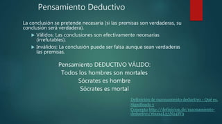 Pensamiento Deductivo
La conclusión se pretende necesaria (si las premisas son verdaderas, su
conclusión será verdadera).
 Válidos: Las conclusiones son efectivamente necesarias
(irrefutables).
 Inválidos: La conclusión puede ser falsa aunque sean verdaderas
las premisas.
Pensamiento DEDUCTIVO VÁLIDO:
Todos los hombres son mortales
Sócrates es hombre
Sócrates es mortal
Definición de razonamiento deductivo - Qué es,
Significado y
Concepto http://definicion.de/razonamiento-
deductivo/#ixzz4L33N24W9
 