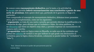 Se conoce como razonamiento deductivo, por lo tanto, a la actividad de
la mente que permite inferir necesariamente una conclusión a partir de una
serie de premisas. Esto quiere decir que, partiendo de lo general, se llega a lo
particular.
Para comprender el concepto de razonamiento deductivo, debemos tener presentes
otros, que lo complementan, como ser los siguientes:
* argumento: se trata de una razón o prueba que permite efectuar la justificación o la
refutación de algo, para afirmar que es verdadero o falso. En otras palabras, es
un discurso que tiene un objetivo muy claro, y permite expresar un razonamiento de
manera oral o escrita;
* proposición: tanto en lógica como en filosofía, es cada una de las entidades que
portan los valores de verdad (o sea que indican en qué grado una declaración es
verdadera; para la lógica clásica bivalente, solamente se puede hablar de “verdadero” o
“falso”);
Tesis Edward de bono el poder del pensamiento para las
nuevas ideas.
 