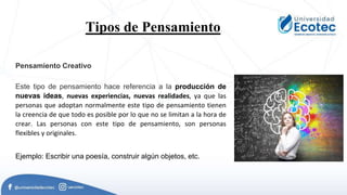 Tipos de Pensamiento.
Pensamiento Creativo
Este tipo de pensamiento hace referencia a la producción de
nuevas ideas, nuevas experiencias, nuevas realidades, ya que las
personas que adoptan normalmente este tipo de pensamiento tienen
la creencia de que todo es posible por lo que no se limitan a la hora de
crear. Las personas con este tipo de pensamiento, son personas
flexibles y originales.
Ejemplo: Escribir una poesía, construir algún objetos, etc.
 