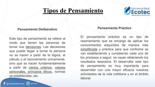 Tipos de Pensamiento.
Pensamiento Deliberativo
Este tipo de pensamiento se refiere al
modo que tienen las personas de
tomar sus decisiones. Las decisiones
que puede llegar a tomar la persona
no se hacen a partir de la lógica, el
cálculo o el razonamiento únicamente,
sino que se hacen fundamentalmente
a partir de ciertos criterios, valores
personales, principios éticos, normas
ya establecidas, etc.
Pensamiento Práctico
El pensamiento práctico es un tipo de
razonamiento que se encarga de aplicar los
conocimientos adquiridos de manera más
simplificada y práctica para que conforme se
van estableciendo y cumpliendo cada uno de
los procesos a seguir, se vayan obteniendo los
resultados deseados. El desarrollar este tipo
de pensamiento es muy importante para
desarrollar con una mayor eficacia nuestras
actividades de la vida cotidiana y en el ámbito
laboral.
 