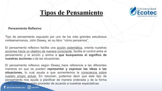 Tipos de Pensamiento.
Pensamiento Reflexivo
Tipo de pensamiento expuesto por uno de los más grandes estudiosos
norteamericanos, John Dewey, en su libro: “cómo pensamos”.
El pensamiento reflexivo facilita una acción sistemática, orienta nuestras
acciones hacia un objetivo de manera consciente, facilita el control entre el
pensamiento y la acción y anima a que busquemos el significo de
nuestras acciones o de las situaciones.
El pensamiento reflexivo según Dewey hace referencia a las diferentes
maneras en que se pueden representar y expresar las ideas o las
situaciones, lo cual ayuda a que aumentemos la consciencia sobre
nuestro propio actuar. En resumen, podemos decir que este tipo de
pensamiento nos ayuda a planificar de manera ordenada y de la forma
más consciente nuestro proceder de acuerdo a nuestras expectativas
.
 
