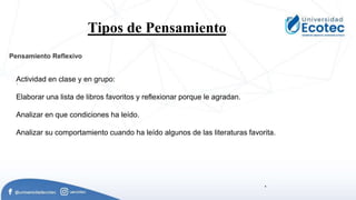 .
Tipos de Pensamiento.
.
Actividad en clase y en grupo:
Elaborar una lista de libros favoritos y reflexionar porque le agradan.
Analizar en que condiciones ha leído.
Analizar su comportamiento cuando ha leído algunos de las literaturas favorita.
Pensamiento Reflexivo
 