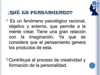 ¿QUÉ ES PENSAMIENTO?

Es un fenómeno psicológico racional,
objetivo y externo, que permite a la
mente crear. Tiene una gran relación
con la imaginación. Ya que se
considera que el pensamiento genera
los productos de esta.
Contribuye al proceso de creatividad y
formación de la personalidad.
 