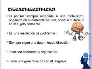 CARACTERISTICAS
 El pensar siempre responde a una motivación,
originada en el ambiente natural, social o cultural, o
en el sujeto pensante.
 Es una resolución de problemas.
 Siempre sigue una determinada dirección.
 Totalidad coherente y organizada.
 Tiene una gran relación con el lenguaje
 