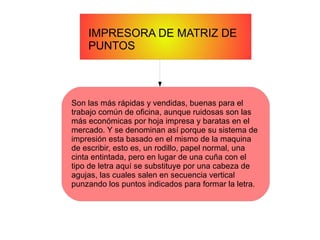 IMPRESORA DE MATRIZ DE
PUNTOS
Son las más rápidas y vendidas, buenas para el
trabajo común de oficina, aunque ruidosas son las
más económicas por hoja impresa y baratas en el
mercado. Y se denominan así porque su sistema de
impresión esta basado en el mismo de la maquina
de escribir, esto es, un rodillo, papel normal, una
cinta entintada, pero en lugar de una cuña con el
tipo de letra aquí se substituye por una cabeza de
agujas, las cuales salen en secuencia vertical
punzando los puntos indicados para formar la letra.
 