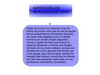 IMPRESORA DE
INYECCION DE TINTA
Estas funcionan muy parecido a las de
matriz de puntos, solo que en vez de agujas
tienen pequeñísimos microtubos decenas
de veces más delgados que un cabello
humano por donde arrojan pequeños
chorros o gotas de tinta que al tocar el
papel se dispersan y forman una imagen
del texto de muy buen calidad, aunque son
baratas son por lo general más lentas que
la de agujas, pero tiene la gran ventaja de
manejar alta calidad, incluso las de colores
son las más populares sobre todo en uso
profesional, estudiantil y doméstico.
 
