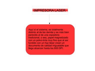IMPRESORA LASER
Aquí sí el sistema, es totalmente
distinto al de las demás y es más bien
parecido al de una copiadora
tradicional, o sea, papel magnetizado
con un polvo-tinta muy fino que al ser
fundido con un haz láser crean un
documento de calidad inigualable que
llega alcanzar hasta los 600 DPI.
 