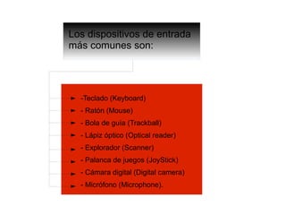 Los dispositivos de entrada
más comunes son:
-Teclado (Keyboard)
- Ratón (Mouse)
- Bola de guía (Trackball)
- Lápiz óptico (Optical reader)
- Explorador (Scanner)
- Palanca de juegos (JoyStick)
- Cámara digital (Digital camera)
- Micrófono (Microphone).
 