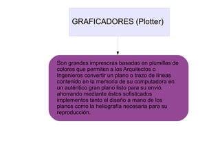 GRAFICADORES (Plotter)
Son grandes impresoras basadas en plumillas de
colores que permiten a los Arquitectos o
Ingenieros convertir un plano o trazo de líneas
contenido en la memoria de su computadora en
un auténtico gran plano listo para su envió,
ahorrando mediante éstos sofisticados
implementos tanto el diseño a mano de los
planos como la heliografía necesaria para su
reproducción.
 